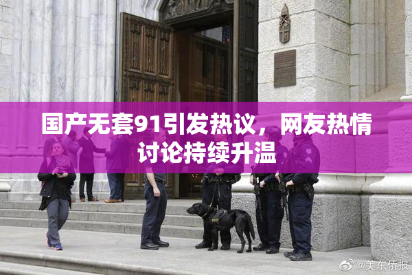 国产无套91引发热议，网友热情讨论持续升温