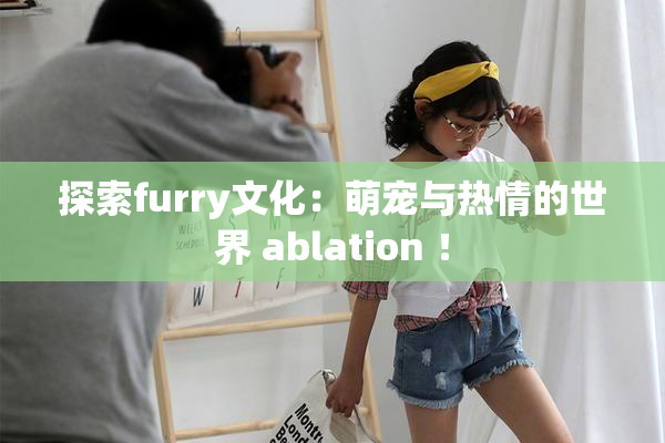 探索furry文化：萌宠与热情的世界 ablation ！