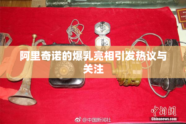 阿里奇诺的爆乳亮相引发热议与关注