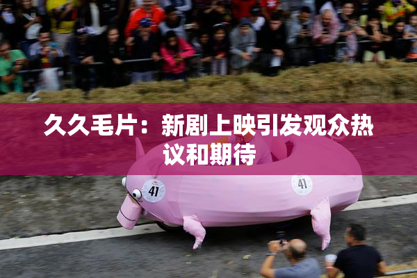 久久毛片：新剧上映引发观众热议和期待