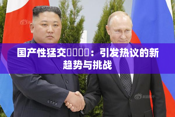 国产性猛交❌‌❌‌：引发热议的新趋势与挑战