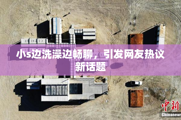小s边洗澡边畅聊，引发网友热议新话题