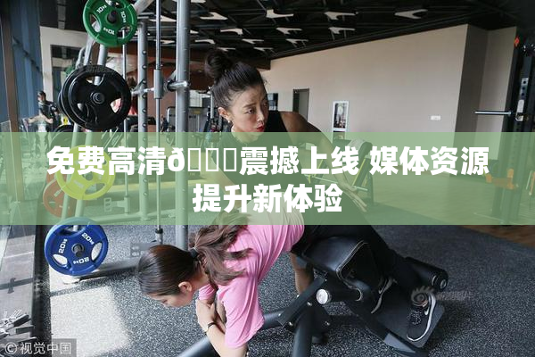 免费高清🔞震撼上线 媒体资源提升新体验