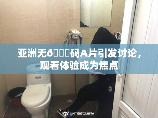 亚洲无🈚码A片引发讨论，观看体验成为焦点
