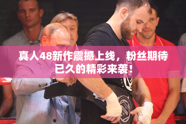 真人48新作震撼上线，粉丝期待已久的精彩来袭！
