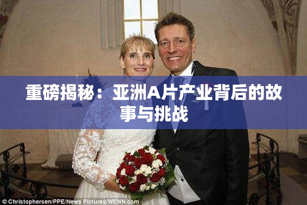 重磅揭秘：亚洲A片产业背后的故事与挑战