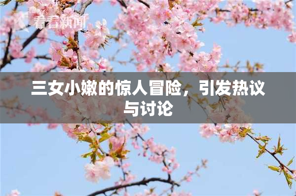 三女小嫩的惊人冒险，引发热议与讨论