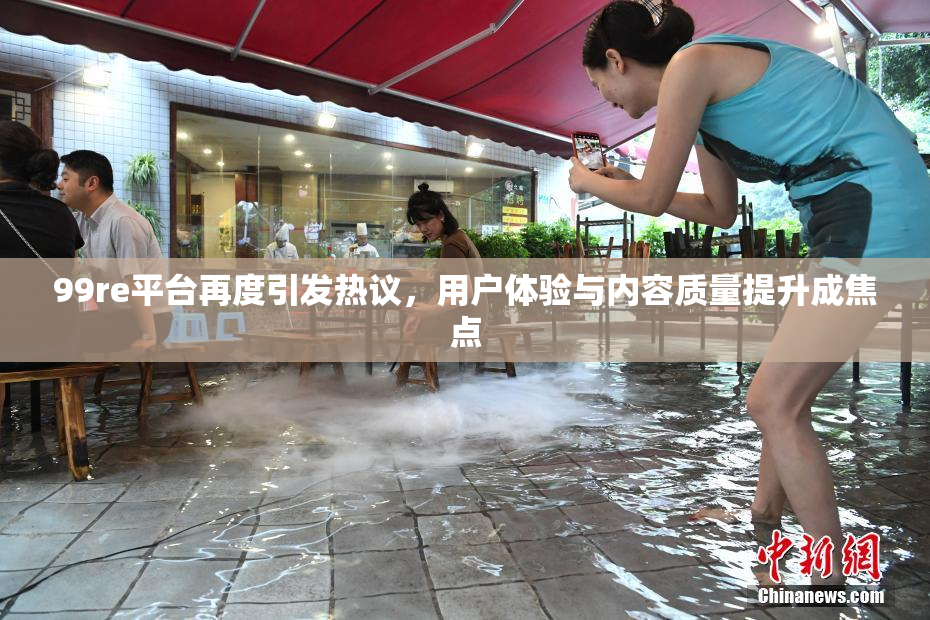 99re平台再度引发热议，用户体验与内容质量提升成焦点