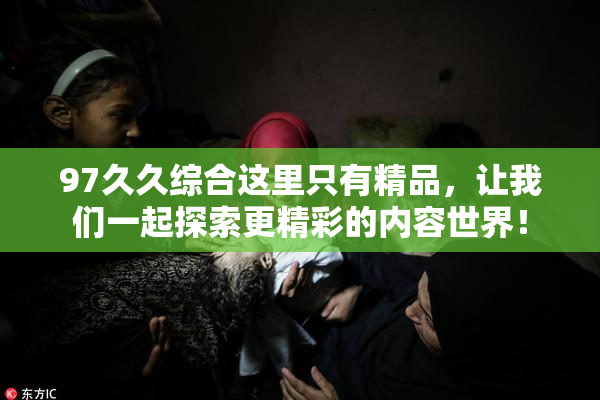 97久久综合这里只有精品，让我们一起探索更精彩的内容世界！
