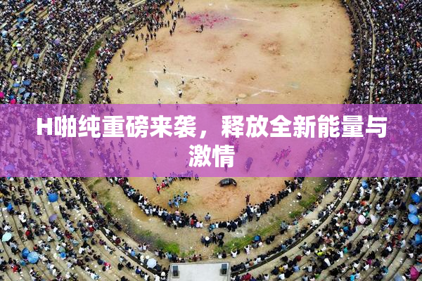 H啪纯重磅来袭，释放全新能量与激情