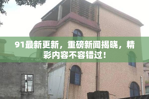 91最新更新，重磅新闻揭晓，精彩内容不容错过！