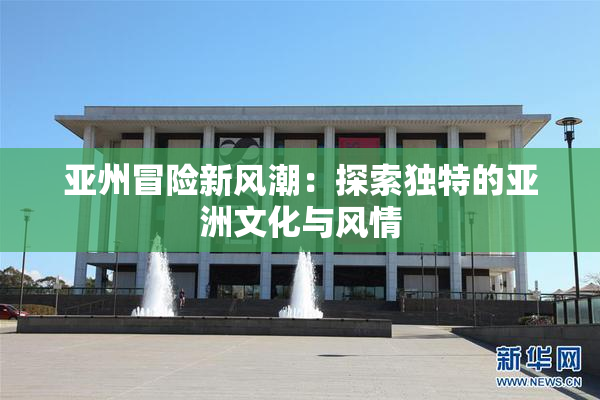 亚州冒险新风潮：探索独特的亚洲文化与风情