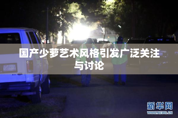 国产少萝艺术风格引发广泛关注与讨论