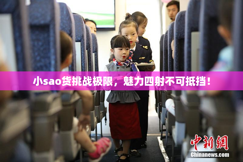 小sao货挑战极限，魅力四射不可抵挡！
