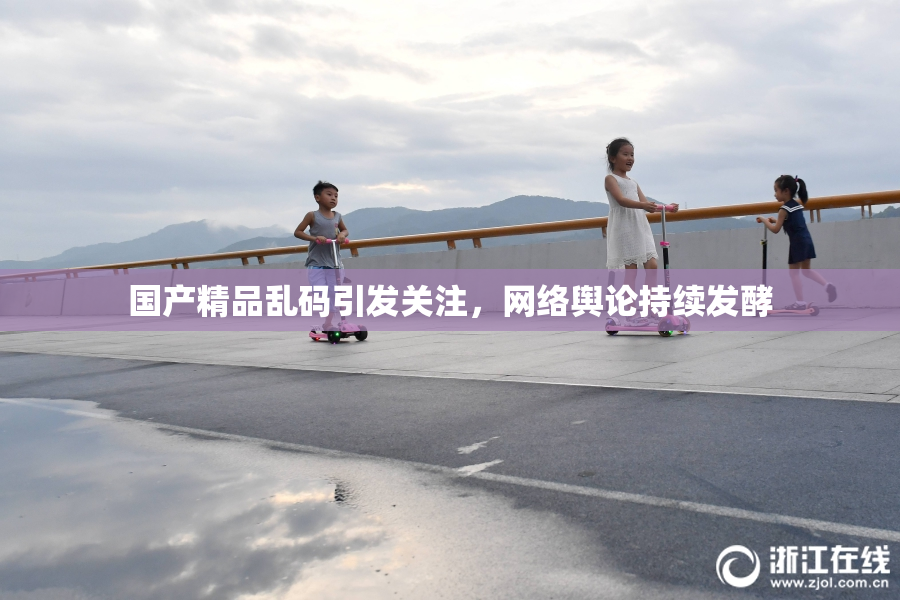 国产精品乱码引发关注，网络舆论持续发酵