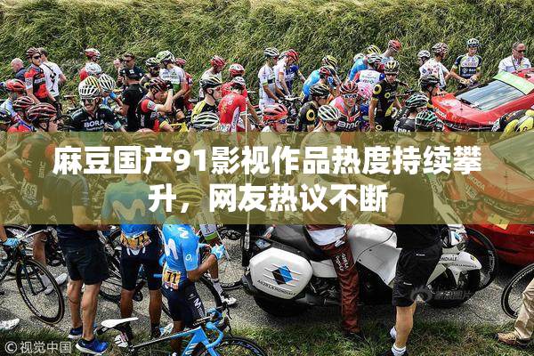 麻豆国产91影视作品热度持续攀升，网友热议不断