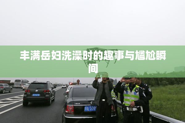 丰满岳妇洗澡时的趣事与尴尬瞬间