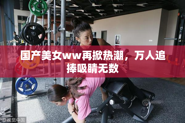 国产美女ww再掀热潮，万人追捧吸睛无数