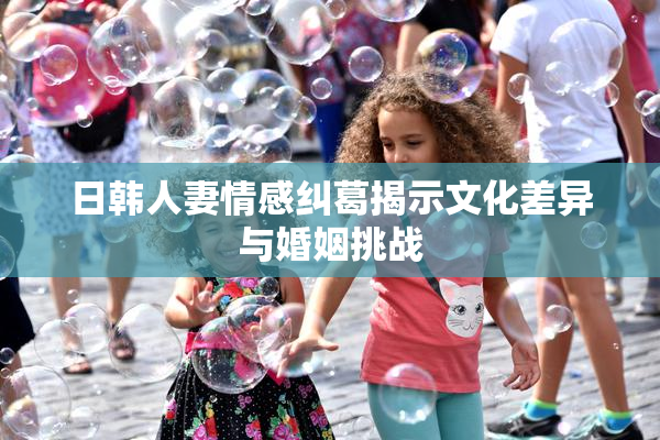 日韩人妻情感纠葛揭示文化差异与婚姻挑战