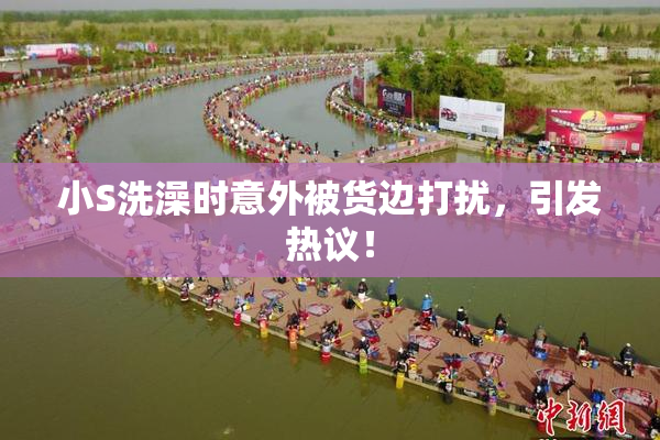 小S洗澡时意外被货边打扰，引发热议！