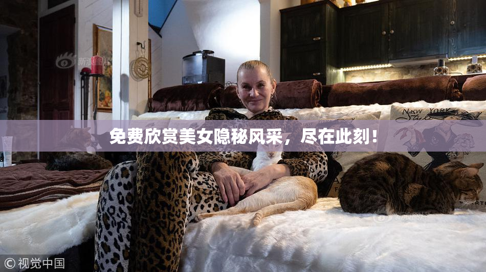 免费欣赏美女隐秘风采，尽在此刻！
