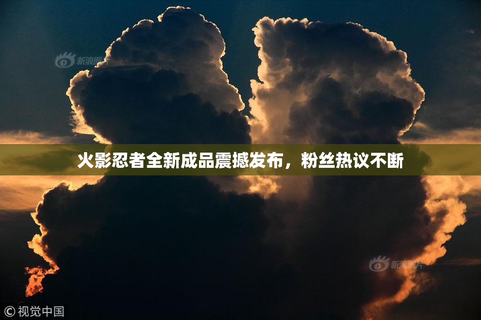 火影忍者全新成品震撼发布，粉丝热议不断