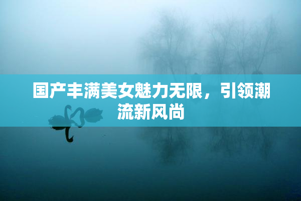 国产丰满美女魅力无限，引领潮流新风尚