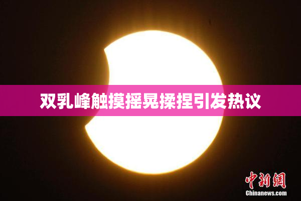 双乳峰触摸摇晃揉捏引发热议