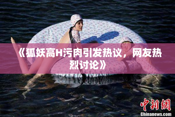 《狐妖高H污肉引发热议，网友热烈讨论》