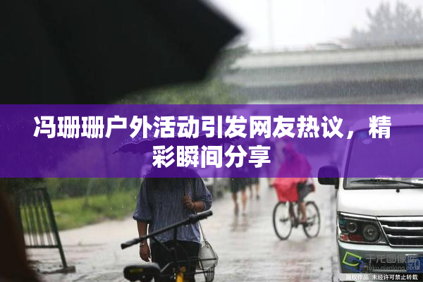 冯珊珊户外活动引发网友热议，精彩瞬间分享