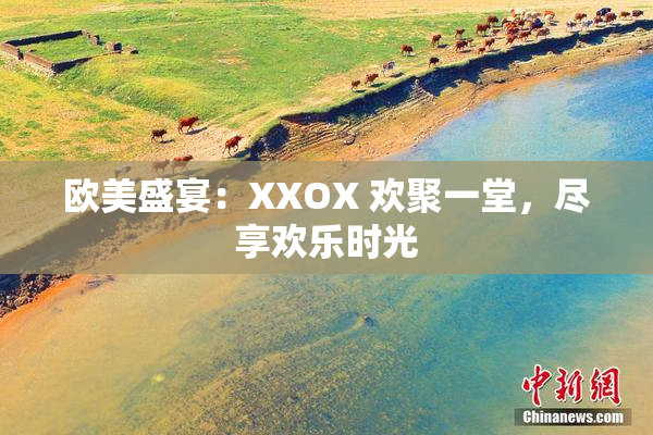 欧美盛宴：XXOX 欢聚一堂，尽享欢乐时光