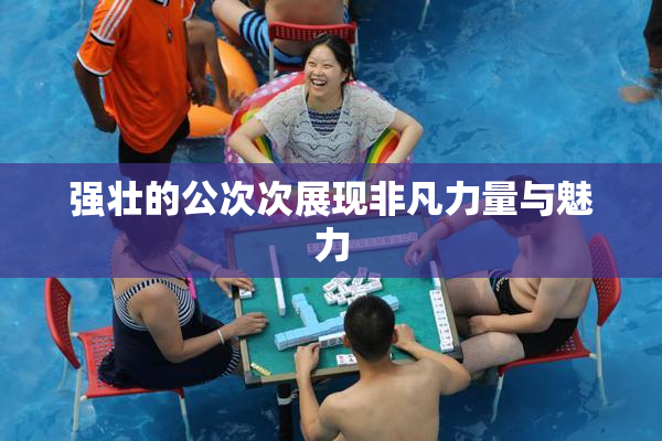 强壮的公次次展现非凡力量与魅力