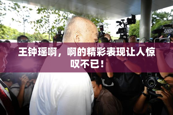 王钟瑶啊，啊的精彩表现让人惊叹不已！