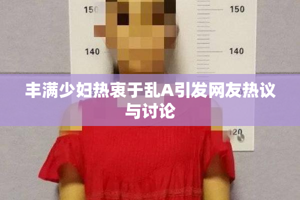 丰满少妇热衷于乱A引发网友热议与讨论