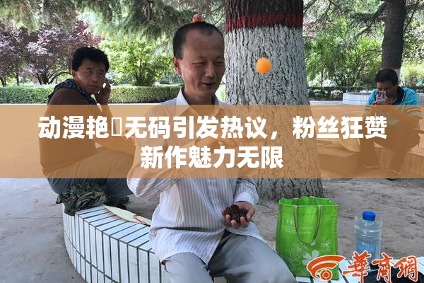 动漫艳鉧无码引发热议，粉丝狂赞新作魅力无限