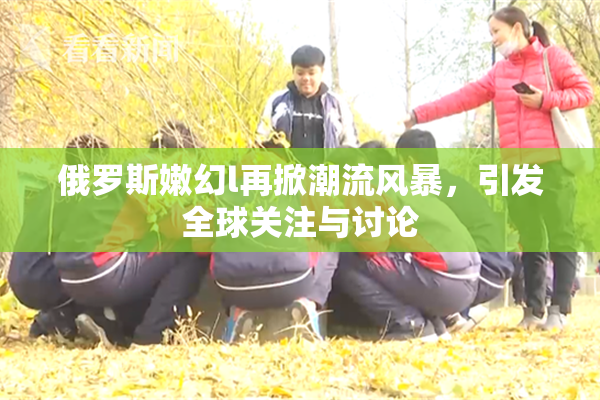 俄罗斯嫩幻l再掀潮流风暴，引发全球关注与讨论