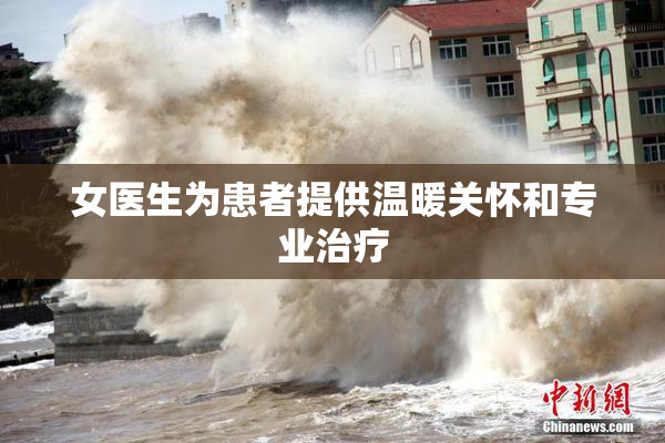 女医生为患者提供温暖关怀和专业治疗