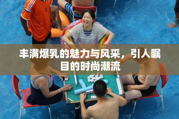 丰满爆乳的魅力与风采，引人瞩目的时尚潮流