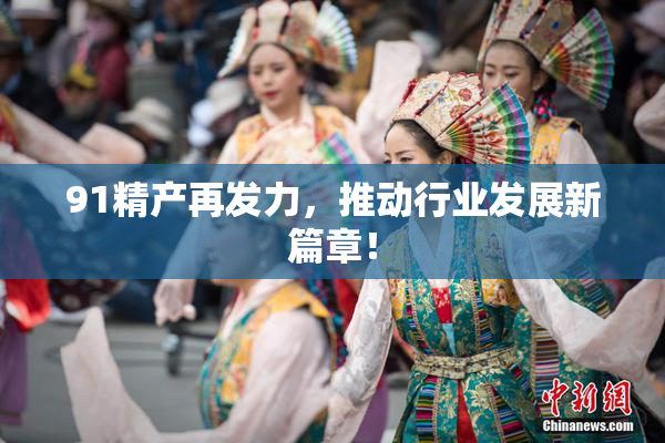 91精产再发力，推动行业发展新篇章！