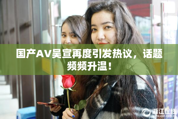 国产AV吴宣再度引发热议，话题频频升温！