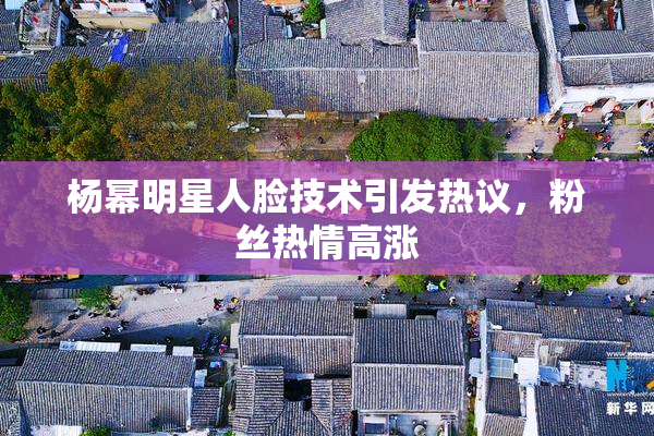 杨幂明星人脸技术引发热议，粉丝热情高涨