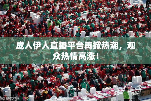 成人伊人直播平台再掀热潮，观众热情高涨！