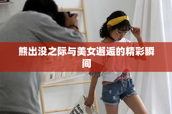 熊出没之际与美女邂逅的精彩瞬间