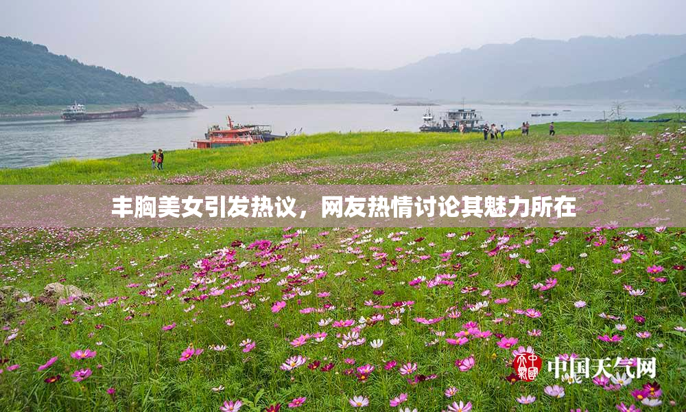 丰胸美女引发热议，网友热情讨论其魅力所在