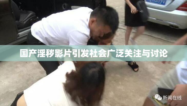国产淫秽影片引发社会广泛关注与讨论
