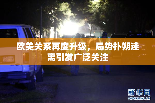 欧美关系再度升级，局势扑朔迷离引发广泛关注