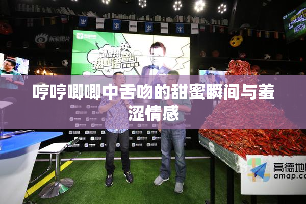 哼哼唧唧中舌吻的甜蜜瞬间与羞涩情感