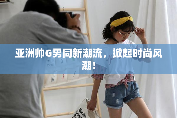 亚洲帅G男同新潮流，掀起时尚风潮！