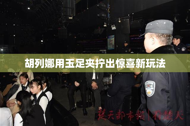 胡列娜用玉足夹拧出惊喜新玩法