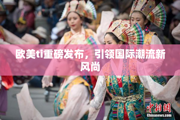 欧美ti重磅发布，引领国际潮流新风尚